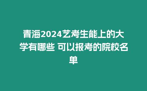 青海2024藝考生能上的大學有哪些 可以報考的院校名單