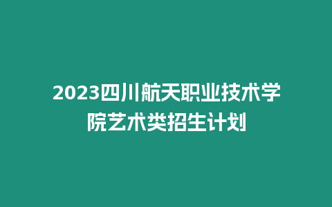 2023四川航天職業(yè)技術(shù)學(xué)院藝術(shù)類招生計劃