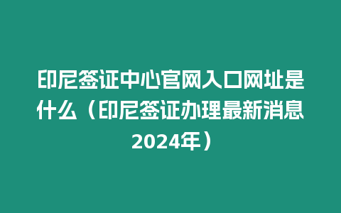 印尼簽證中心官網入口網址是什么（印尼簽證辦理最新消息2024年）