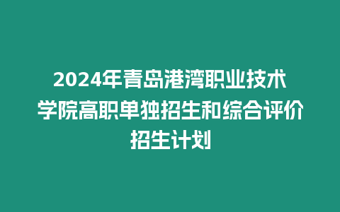 2024年青島港灣職業技術學院高職單獨招生和綜合評價招生計劃