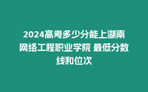 2024高考多少分能上湖南網絡工程職業學院 最低分數線和位次