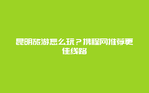 昆明旅游怎么玩？攜程網推薦更佳線路