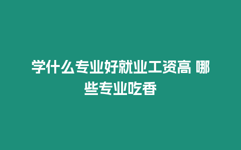 學(xué)什么專業(yè)好就業(yè)工資高 哪些專業(yè)吃香