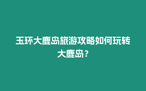 玉環(huán)大鹿島旅游攻略如何玩轉(zhuǎn)大鹿島？