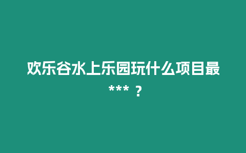 歡樂谷水上樂園玩什么項目最 *** ？