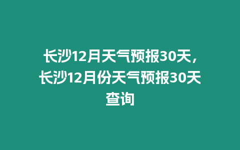 長沙12月天氣預報30天，長沙12月份天氣預報30天查詢