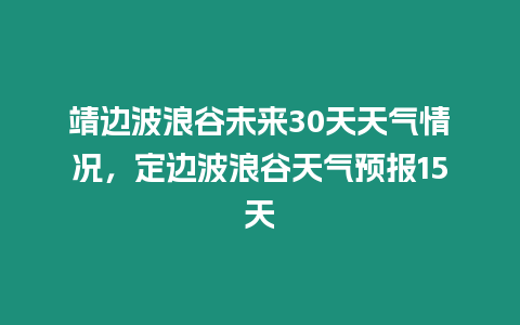 靖邊波浪谷未來30天天氣情況，定邊波浪谷天氣預報15天