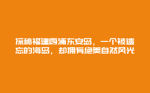 探秘福建霞浦東安島，一個被遺忘的海島，卻擁有絕美自然風光