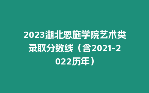 2023湖北恩施學院藝術類錄取分數線（含2021-2022歷年）