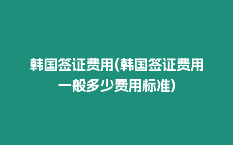 韓國簽證費用(韓國簽證費用一般多少費用標準)