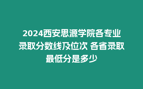 2024西安思源學(xué)院各專業(yè)錄取分?jǐn)?shù)線及位次 各省錄取最低分是多少