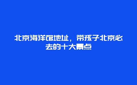 北京海洋館地址，帶孩子北京必去的十大景點