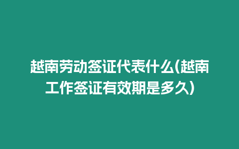 越南勞動簽證代表什么(越南工作簽證有效期是多久)