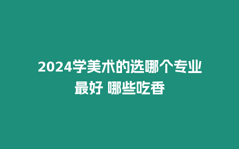 2024學美術的選哪個專業最好 哪些吃香