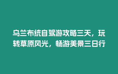 烏蘭布統自駕游攻略三天，玩轉草原風光，暢游美景三日行