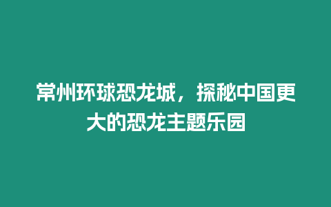 常州環球恐龍城，探秘中國更大的恐龍主題樂園