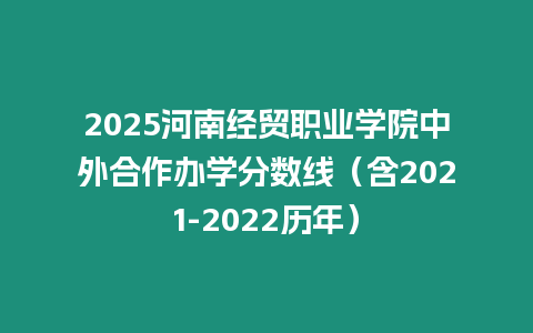 2025河南經貿職業學院中外合作辦學分數線（含2021-2022歷年）