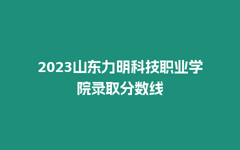 2023山東力明科技職業學院錄取分數線