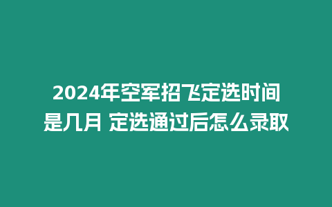 2024年空軍招飛定選時(shí)間是幾月 定選通過后怎么錄取