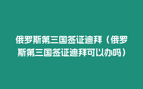 俄羅斯第三國簽證迪拜（俄羅斯第三國簽證迪拜可以辦嗎）