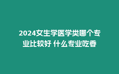 2024女生學醫學類哪個專業比較好 什么專業吃香