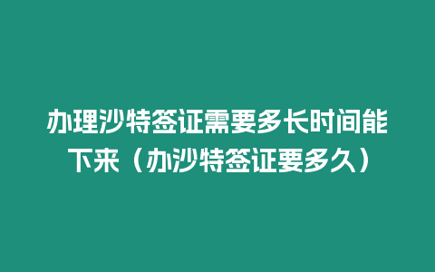 辦理沙特簽證需要多長時間能下來（辦沙特簽證要多久）