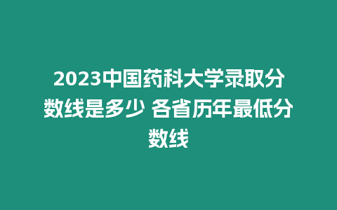 2023中國藥科大學錄取分數線是多少 各省歷年最低分數線