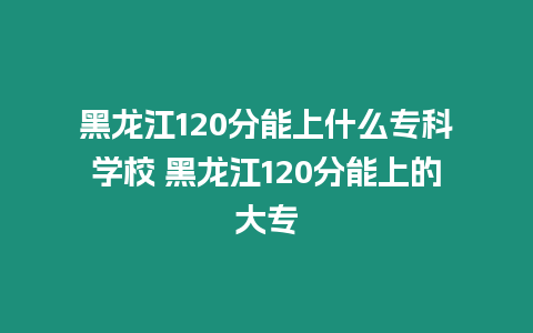 黑龍江120分能上什么?？茖W校 黑龍江120分能上的大專