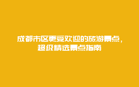 成都市區更受歡迎的旅游景點，超級精選景點指南