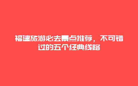 福建旅游必去景點推薦，不可錯過的五個經典線路