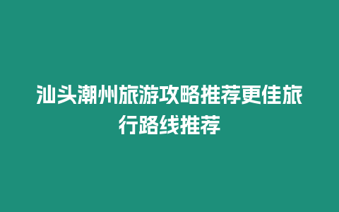 汕頭潮州旅游攻略推薦更佳旅行路線推薦