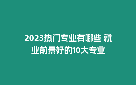 2023熱門專業有哪些 就業前景好的10大專業