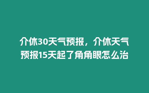 介休30天氣預(yù)報(bào)，介休天氣預(yù)報(bào)15天起了角角眼怎么治