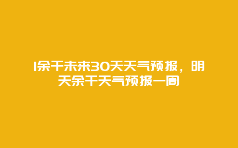 1余干未來30天天氣預報，明天余干天氣預報一周