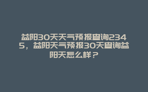 益陽30天天氣預報查詢2345，益陽天氣預報30天查詢益陽天怎么樣？