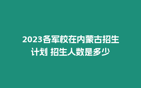 2023各軍校在內蒙古招生計劃 招生人數是多少