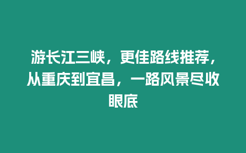 游長江三峽，更佳路線推薦，從重慶到宜昌，一路風景盡收眼底