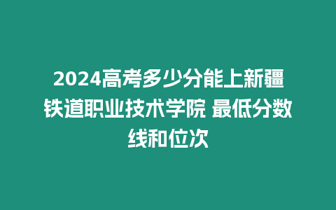 2024高考多少分能上新疆鐵道職業技術學院 最低分數線和位次