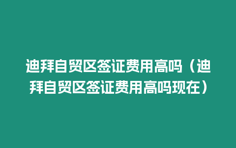 迪拜自貿區簽證費用高嗎（迪拜自貿區簽證費用高嗎現在）