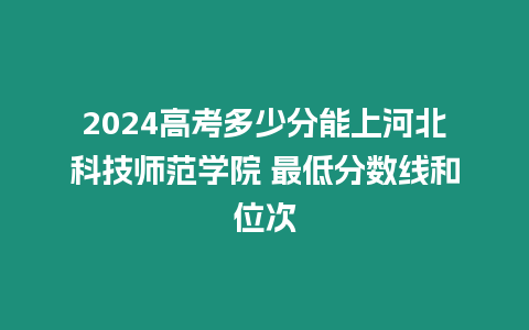 2024高考多少分能上河北科技師范學院 最低分數線和位次