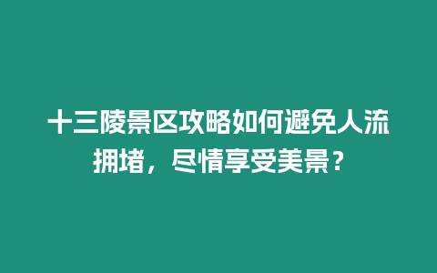 十三陵景區攻略如何避免人流擁堵，盡情享受美景？