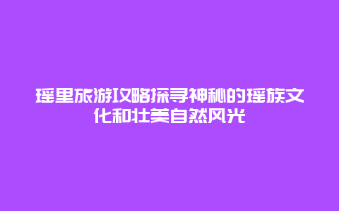 瑤里旅游攻略探尋神秘的瑤族文化和壯美自然風光