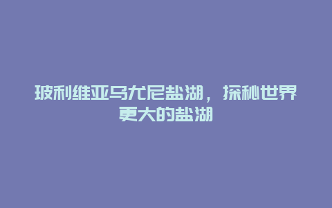 玻利維亞烏尤尼鹽湖，探秘世界更大的鹽湖