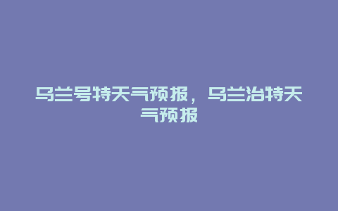 烏蘭號(hào)特天氣預(yù)報(bào)，烏蘭治特天氣預(yù)報(bào)