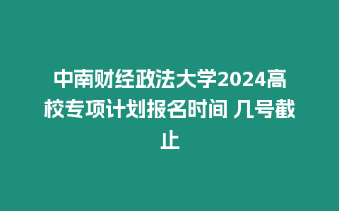 中南財經政法大學2024高校專項計劃報名時間 幾號截止