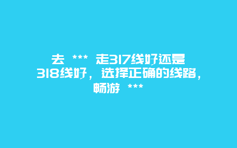 去 *** 走317線好還是318線好，選擇正確的線路，暢游 ***