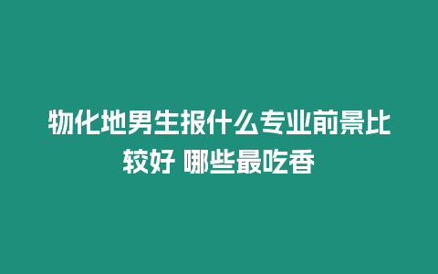 物化地男生報什么專業前景比較好 哪些最吃香