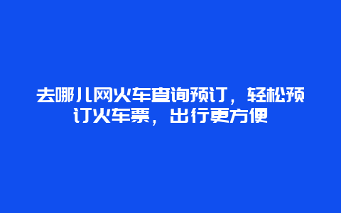 去哪兒網火車查詢預訂，輕松預訂火車票，出行更方便