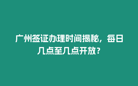 廣州簽證辦理時間揭秘，每日幾點至幾點開放？