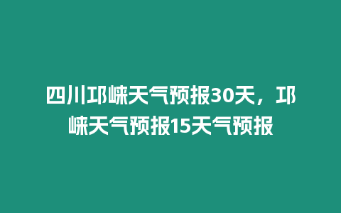 四川邛崍天氣預報30天，邛崍天氣預報15天氣預報